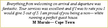Text Box: Everything from welcoming on arrival and departure was fantastic. Your services was excellent and if I was to rate you I would give 5 out of 5. I am proud of you being a non� white running a perfect guest house.M Marais� Cape Town