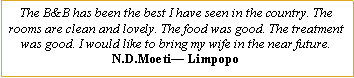 Text Box: The B&B has been the best I have seen in the country. The rooms are clean and lovely. The food was good. The treatment was good. I would like to bring my wife in the near future.N.D.Moeti� Limpopo