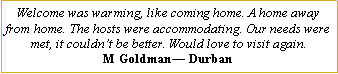 Text Box: Welcome was warming, like coming home. A home away from home. The hosts were accommodating. Our needs were met, it couldn�t be better. Would love to visit again.M Goldman� Durban