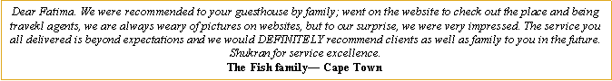 Text Box: Dear Fatima. We were recommended to your guesthouse by family; went on the website to check out the place and being travekl agents, we are always weary of pictures on websites, but to our surprise, we were very impressed. The service you all delivered is beyond expectations and we would DEFINITELY recommend clients as well as family to you in the future. Shukran for service excellence.The Fish family� Cape Town